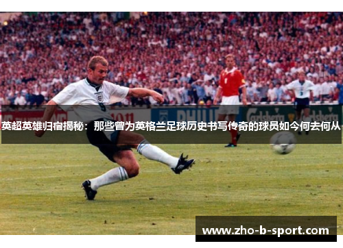 英超英雄归宿揭秘:那些曾为英格兰足球历史书写传奇的球员如今何去何从 英超英雄归宿揭秘:那些曾为英格兰足球历史书写传奇的球员如今何去何从