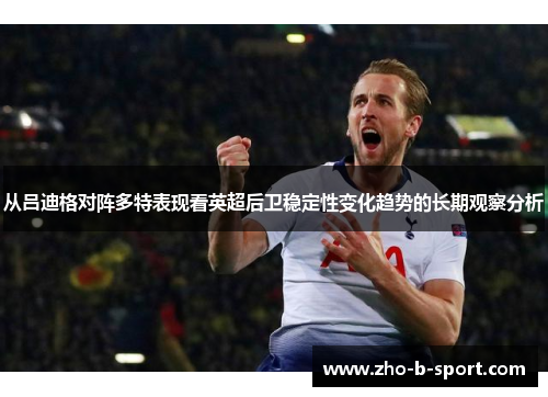 从吕迪格对阵多特表现看英超后卫稳定性变化趋势的长期观察分析