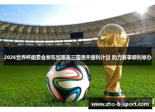 2026世界杯组委会发布加墨美三国通关便利计划 助力赛事顺利举办