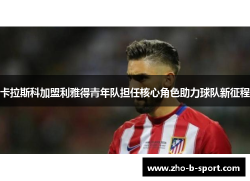 卡拉斯科加盟利雅得青年队担任核心角色助力球队新征程
